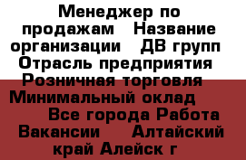 Менеджер по продажам › Название организации ­ ДВ групп › Отрасль предприятия ­ Розничная торговля › Минимальный оклад ­ 50 000 - Все города Работа » Вакансии   . Алтайский край,Алейск г.